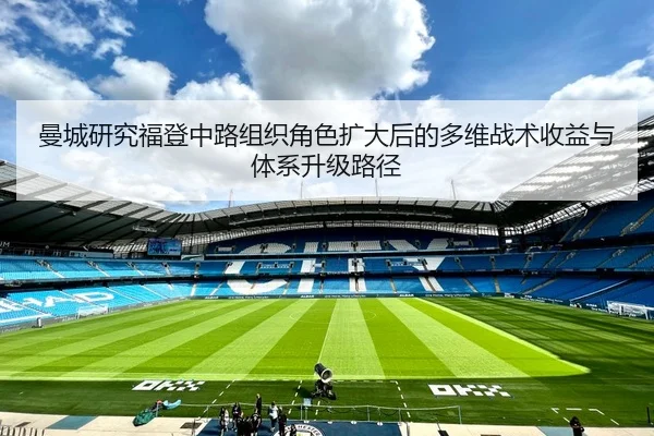 曼城研究福登中路组织角色扩大后的多维战术收益与体系升级路径